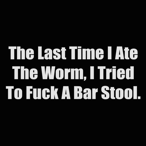 the last time i ate the worm i tried to fuck a bar stool